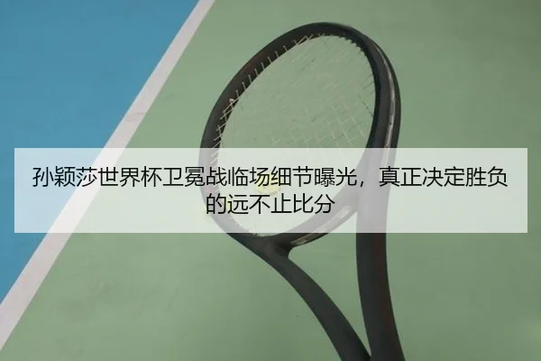 孙颖莎世界杯卫冕战临场细节曝光，真正决定胜负的远不止比分