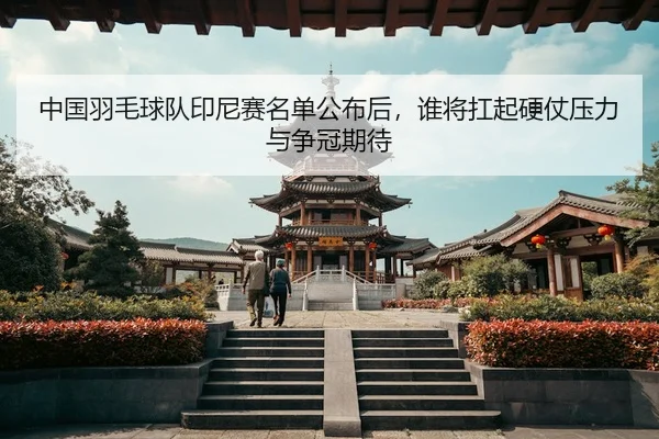 中国羽毛球队印尼赛名单公布后，谁将扛起硬仗压力与争冠期待
