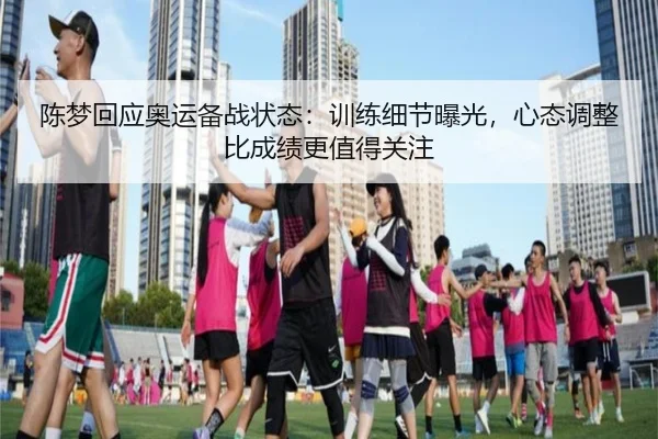 陈梦回应奥运备战状态：训练细节曝光，心态调整比成绩更值得关注